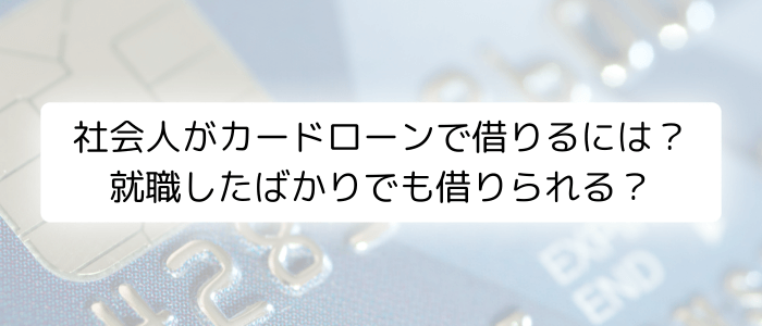 社会人がカードローンで借りるには？就職したばかりでも借りられる？